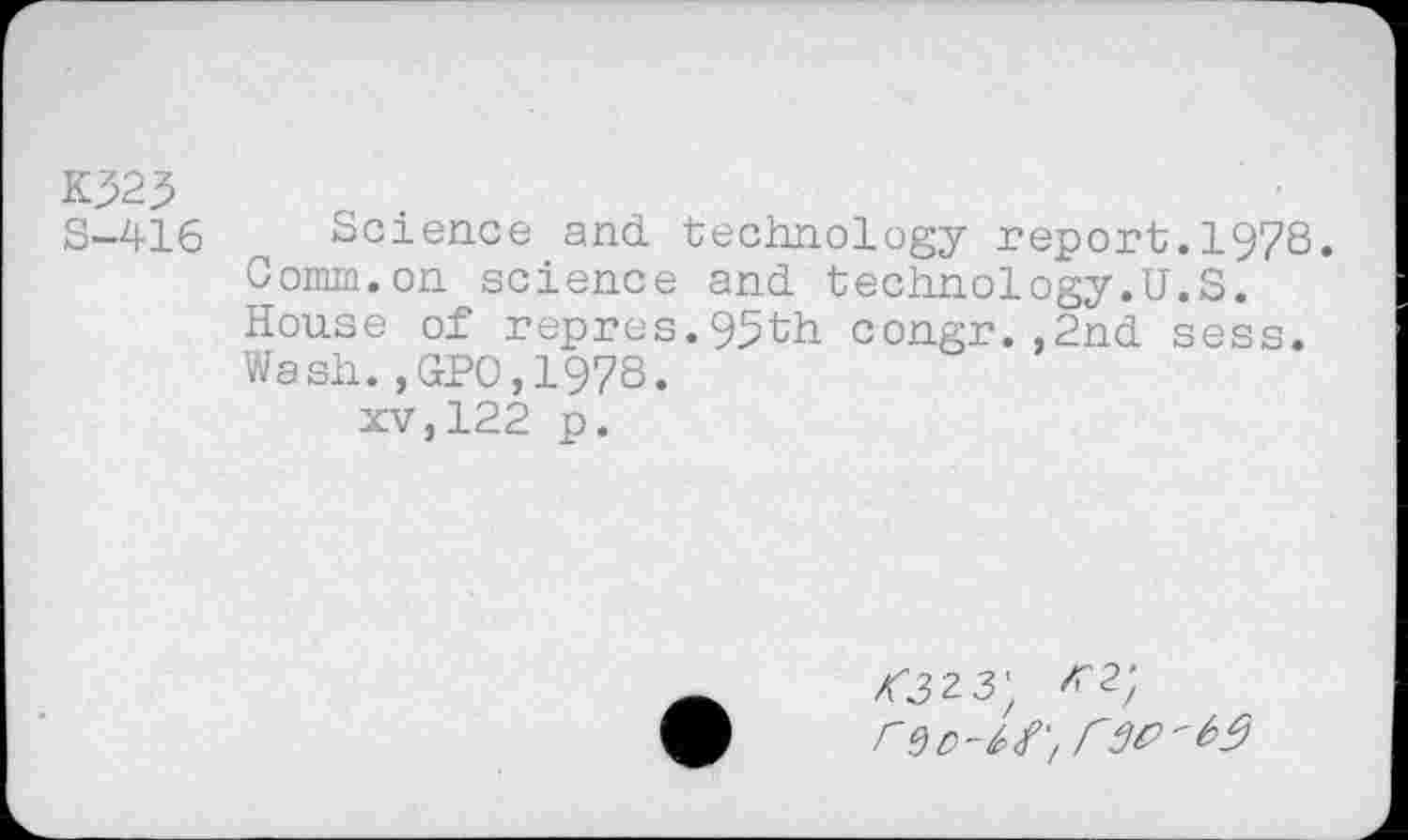 ﻿K32j>	o .
S-416	Science and technology report.1978.
Comm.on science and technology.U.S.
House of repres.95th congr.,2nd sess.
Wash.,GPO,1978.
xv,122 p.
<323;